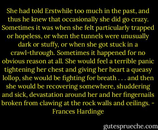 She had told Erstwhile too much in the past, and thus he knew that occasionally she did go crazy. Sometimes it was when she felt particularly trapped or hopeless, or when the tunnels were unusually dark or stuffy, or when she got stuck in a crawl-through. Sometimes it happened for no obvious reason at all. She would feel a terrible panic tightening her chest and giving her heart a queasy lollop, she would be fighting for breath . . . and then she would be recovering somewhere, shuddering and sick, devastation around her and her fingernails broken from clawing at the rock walls and ceilings. - Frances Hardinge