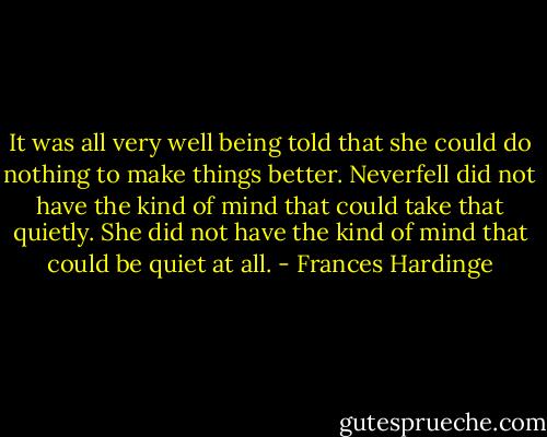 It was all very well being told that she could do nothing to make things better. Neverfell did not have the kind of mind that could take that quietly. She did not have the kind of mind that could be quiet at all. - Frances Hardinge