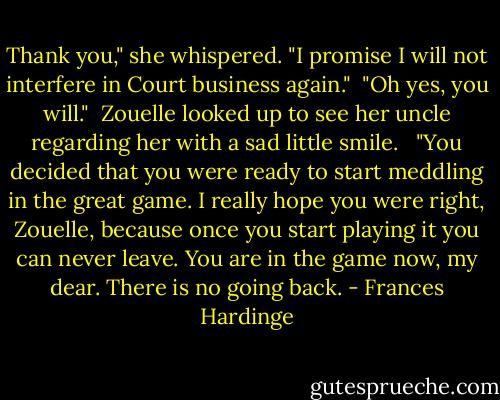 Thank you," she whispered. "I promise I will not interfere in Court business again."<br /><br />"Oh yes, you will."<br /><br />Zouelle looked up to see her uncle regarding her with a sad little smile. <br /><br />"You decided that you were ready to start meddling in the great game. I really hope you were right, Zouelle, because once you start playing it you can never leave. You are in the game now, my dear. There is no going back. - Frances Hardinge