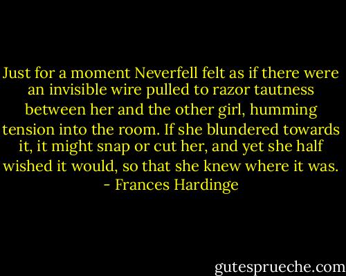 Just for a moment Neverfell felt as if there were an invisible wire pulled to razor tautness between her and the other girl, humming tension into the room. If she blundered towards it, it might snap or cut her, and yet she half wished it would, so that she knew where it was. - Frances Hardinge