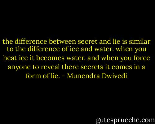 the difference between secret and<br />lie is similar to the difference of ice<br />and water.<br />when you heat ice it becomes water.<br />and when you force anyone to<br />reveal there secrets it comes in a<br />form of lie. - Munendra Dwivedi