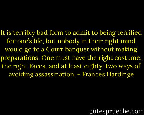 It is terribly bad form to admit to being terrified for one’s life, but nobody in their right mind would go to a Court banquet without making preparations. One must have the right costume, the right Faces, and at least eighty-two ways of avoiding assassination. - Frances Hardinge