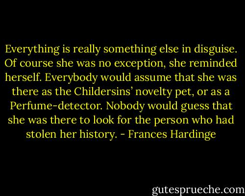 Everything is really something else in disguise. Of course she was no exception, she reminded herself. Everybody would assume that she was there as the Childersins’ novelty pet, or as a Perfume-detector. Nobody would guess that she was there to look for the person who had stolen her history. - Frances Hardinge