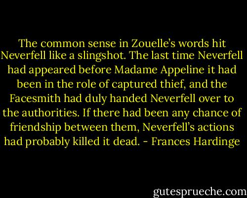 The common sense in Zouelle’s words hit Neverfell like a slingshot. The last time Neverfell had appeared before Madame Appeline it had been in the role of captured thief, and the Facesmith had duly handed Neverfell over to the authorities. If there had been any chance of friendship between them, Neverfell’s actions had probably killed it dead. - Frances Hardinge