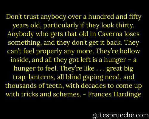 Don’t trust anybody over a hundred and fifty years old, particularly if they look thirty. Anybody who gets that old in Caverna loses something, and they don’t get it back. They can’t feel properly any more. They’re hollow inside, and all they got left is a hunger – a hunger to feel. They’re like . . . great big trap-lanterns, all blind gaping need, and thousands of teeth, with decades to come up with tricks and schemes. - Frances Hardinge