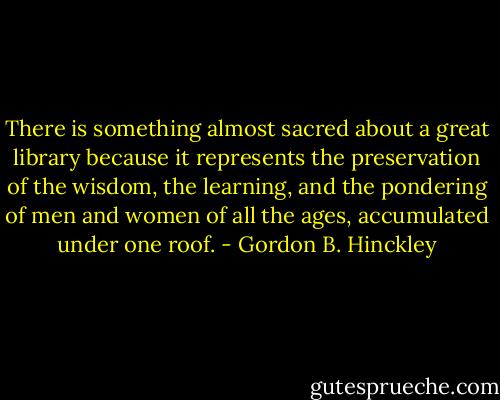 There is something almost sacred about a great library because it represents the preservation of the wisdom, the learning, and the pondering of men and women of all the ages, accumulated under one roof. - Gordon B. Hinckley