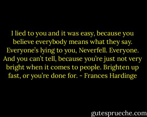 I lied to you and it was easy, because you believe everybody means what they say. Everyone’s lying to you, Neverfell. Everyone. And you can’t tell, because you’re just not very bright when it comes to people. Brighten up fast, or you’re done for. - Frances Hardinge