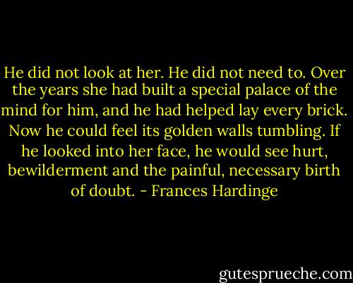 He did not look at her. He did not need to. Over the years she had built a special palace of the mind for him, and he had helped lay every brick. Now he could feel its golden walls tumbling. If he looked into her face, he would see hurt, bewilderment and the painful, necessary birth of doubt. - Frances Hardinge