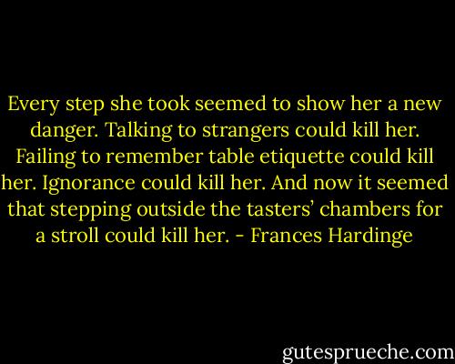 Every step she took seemed to show her a new danger. Talking to strangers could kill her. Failing to remember table etiquette could kill her. Ignorance could kill her. And now it seemed that stepping outside the tasters’ chambers for a stroll could kill her. - Frances Hardinge