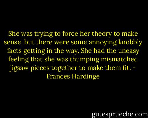 She was trying to force her theory to make sense, but there were some annoying knobbly facts getting in the way. She had the uneasy feeling that she was thumping mismatched jigsaw pieces together to make them fit. - Frances Hardinge