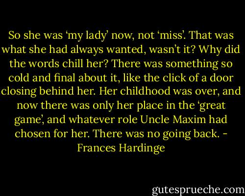 So she was ‘my lady’ now, not ‘miss’. That was what she had always wanted, wasn’t it? Why did the words chill her? There was something so cold and final about it, like the click of a door closing behind her. Her childhood was over, and now there was only her place in the ‘great game’, and whatever role Uncle Maxim had chosen for her. There was no going back. - Frances Hardinge