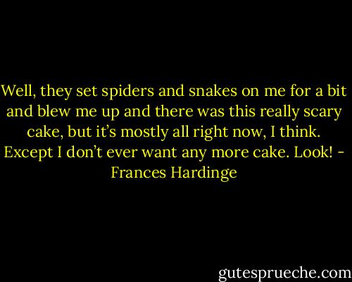 Well, they set spiders and snakes on me for a bit and blew me up and there was this really scary cake, but it’s mostly all right now, I think. Except I don’t ever want any more cake. Look! - Frances Hardinge