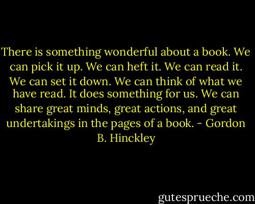 There is something wonderful about a book. We can pick it up. We can heft it. We can read it. We can set it down. We can think of what we have read. It does something for us. We can share great minds, great actions, and great undertakings in the pages of a book. - Gordon B. Hinckley