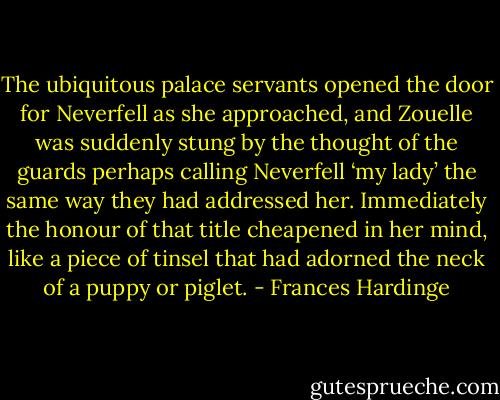 The ubiquitous palace servants opened the door for Neverfell as she approached, and Zouelle was suddenly stung by the thought of the guards perhaps calling Neverfell ‘my lady’ the same way they had addressed her. Immediately the honour of that title cheapened in her mind, like a piece of tinsel that had adorned the neck of a puppy or piglet. - Frances Hardinge