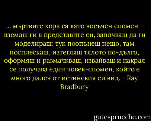 ... мъртвите хора са като восъчен спомен - вземаш ги в представите си, започваш да ги моделираш: тук поопънеш нещо, там посплескаш, изтегляш тялото по-дълго, оформяш и размачкваш, извайваш и накрая се получава един човек-спомен, който е много далеч от истинския си вид. - Ray Bradbury