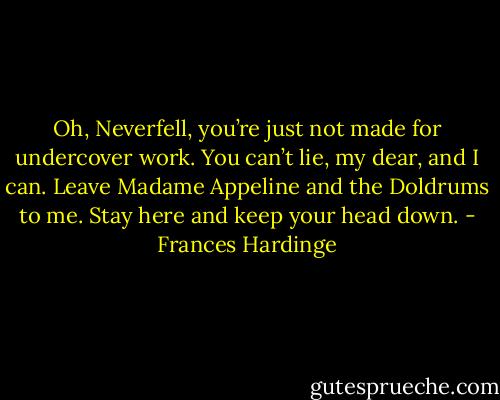 Oh, Neverfell, you’re just not made for undercover work. You can’t lie, my dear, and I can. Leave Madame Appeline and the Doldrums to me. Stay here and keep your head down. - Frances Hardinge