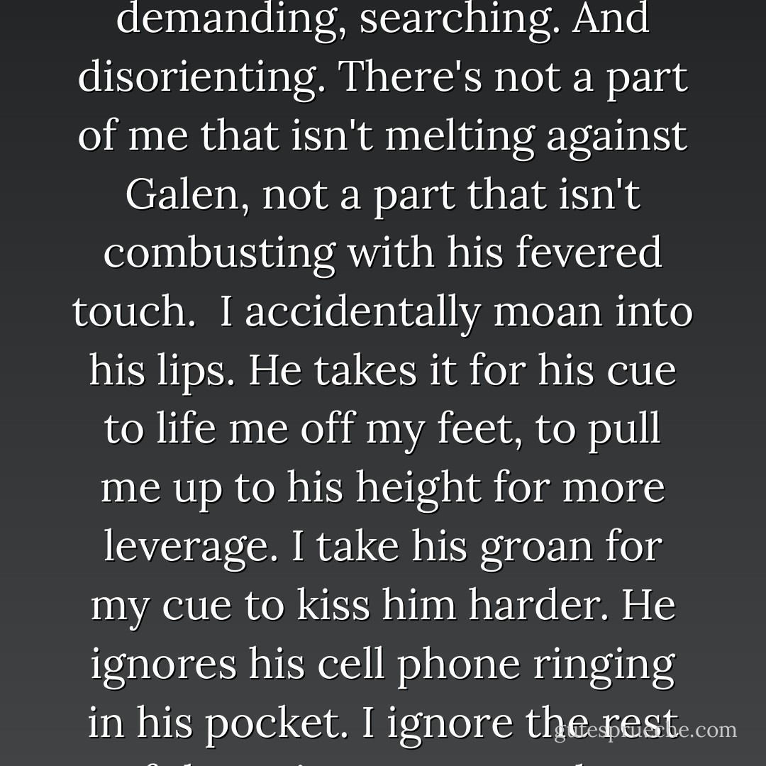 It matters, Emma." He grabs my hand and pulls me to him again. "Tell me right now. Do you care for me?"<br />"If you can't tell that I'm stupid in love with you, Galen, then you aren't a very good ambassador for the hum-"<br />His mouth covers mine, cutting me off. This kiss isn't gentle like the first one. It's definitely not sweet. It's rough, demanding, searching. And disorienting. There's not a part of me that isn't melting against Galen, not a part that isn't combusting with his fevered touch. <br />I accidentally moan into his lips. He takes it for his cue to life me off my feet, to pull me up to his height for more leverage. I take his groan for my cue to kiss him harder.<br />He ignores his cell phone ringing in his pocket. I ignore the rest of the universe. Even when headlights approach, I'm willing to overlook their intrusion and keep kissing. But, prince that he is Galen is a little more refined than me at this moment. He gently pries his lips from mine and sets me down. His smile is both intoxicated and intoxicating. "We still need to talk. - Anna Banks