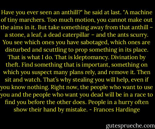 Have you ever seen an anthill?" he said at last. "A machine of tiny marchers. Too much motion, you cannot make out the aims in it. But take something away from that anthill – a stone, a leaf, a dead caterpillar – and the ants scurry. You see which ones you have sabotaged, which ones are disturbed and scuttling to prop something in its place. That is what I do. That is kleptomancy. Divination by theft. Find something that is important, something on which you suspect many plans rely, and remove it. Then sit and watch. That’s why stealing you will help, even if you know nothing. Right now, the people who want to use you and the people who want you dead will be in a race to find you before the other does. People in a hurry often show their hand by mistake. - Frances Hardinge