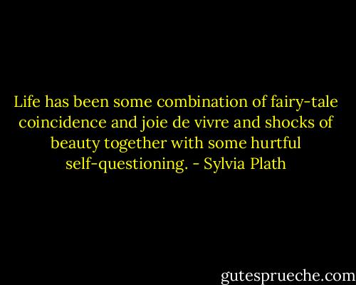 Life has been some combination of fairy-tale coincidence and joie de vivre and shocks of beauty together with some hurtful self-questioning. - Sylvia Plath