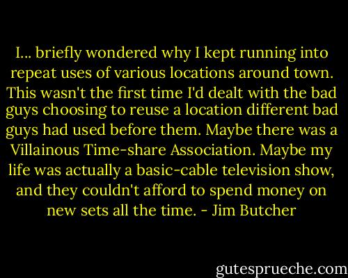 I... briefly wondered why I kept running into repeat uses of various locations around town. This wasn't the first time I'd dealt with the bad guys choosing to reuse a location different bad guys had used before them. Maybe there was a Villainous Time-share Association. Maybe my life was actually a basic-cable television show, and they couldn't afford to spend money on new sets all the time. - Jim Butcher