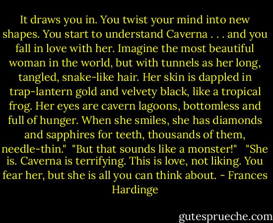 It draws you in. You twist your mind into new shapes. You start to understand Caverna . . . and you fall in love with her. Imagine the most beautiful woman in the world, but with tunnels as her long, tangled, snake-like hair. Her skin is dappled in trap-lantern gold and velvety black, like a tropical frog. Her eyes are cavern lagoons, bottomless and full of hunger. When she smiles, she has diamonds and sapphires for teeth, thousands of them, needle-thin."<br /><br />"But that sounds like a monster!" <br /><br />"She is. Caverna is terrifying. This is love, not liking. You fear her, but she is all you can think about. - Frances Hardinge