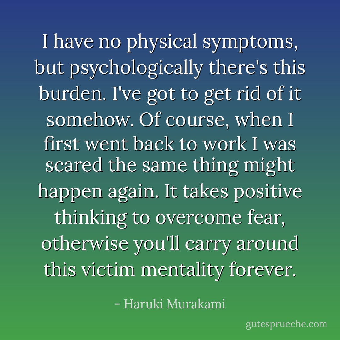 I have no physical symptoms, but psychologically there's this burden. I've got to get rid of it somehow. Of course, when I first went back to work I was scared the same thing might happen again. It takes positive thinking to overcome fear, otherwise you'll carry around this victim mentality forever. - Haruki Murakami