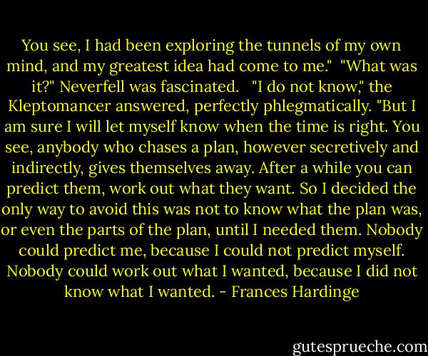 You see, I had been exploring the tunnels of my own mind, and my greatest idea had come to me."<br /><br />"What was it?" Neverfell was fascinated. <br /><br />"I do not know," the Kleptomancer answered, perfectly phlegmatically. "But I am sure I will let myself know when the time is right. You see, anybody who chases a plan, however secretively and indirectly, gives themselves away. After a while you can predict them, work out what they want. So I decided the only way to avoid this was not to know what the plan was, or even the parts of the plan, until I needed them. Nobody could predict me, because I could not predict myself. Nobody could work out what I wanted, because I did not know what I wanted. - Frances Hardinge