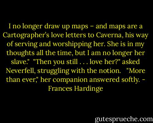 I no longer draw up maps – and maps are a Cartographer’s love letters to Caverna, his way of serving and worshipping her. She is in my thoughts all the time, but I am no longer her slave."<br /><br />"Then you still . . . love her?" asked Neverfell, struggling with the notion. <br /><br />"More than ever," her companion answered softly. - Frances Hardinge