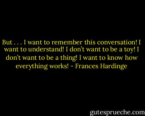 But . . . I want to remember this conversation! I want to understand! I don’t want to be a toy! I don’t want to be a thing! I want to know how everything works! - Frances Hardinge