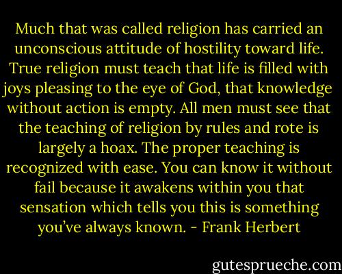 Much that was called religion has carried an unconscious attitude of hostility toward life. True religion must teach that life is filled with joys pleasing to the eye of God, that knowledge without action is empty. All men must see that the teaching of religion by rules and rote is largely a hoax. The proper teaching is recognized with ease. You can know it without fail because it awakens within you that sensation which tells you this is something you’ve always known. - Frank Herbert