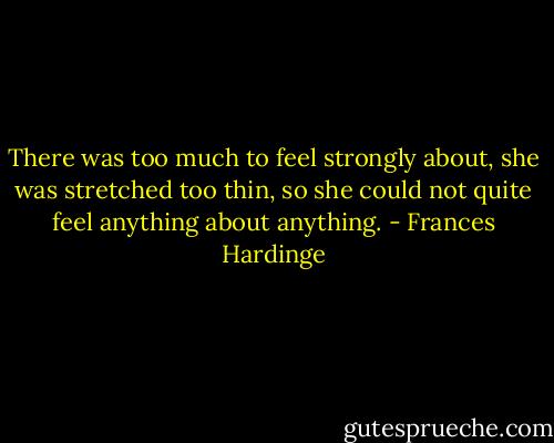 There was too much to feel strongly about, she was stretched too thin, so she could not quite feel anything about anything. - Frances Hardinge