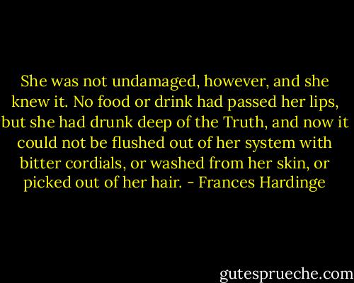 She was not undamaged, however, and she knew it. No food or drink had passed her lips, but she had drunk deep of the Truth, and now it could not be flushed out of her system with bitter cordials, or washed from her skin, or picked out of her hair. - Frances Hardinge