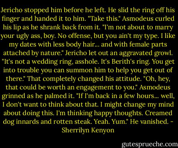 Jericho stopped him before he left. He slid the ring off his finger and handed it to him. "Take this."<br />Asmodeus curled his lip as he shrank back from it. "I'm not about to marry your ugly ass, boy. No offense, but you ain't my type. I like my dates with less body hair... and with female parts attached by nature."<br />Jericho let out an aggravated growl. "It's not a wedding ring, asshole. It's Berith's ring. You get into trouble you can summon him to help you get out of there."<br />That completely changed his attitude. "Oh, hey, that could be worth an engagement to you." Asmodeus grinned as he palmed it. "If I'm back in a few hours... well, I don't want to think about that. I might change my mind about doing this. I'm thinking happy thoughts. Creamed dog innards and rotten steak. Yeah. Yum." He vanished. - Sherrilyn Kenyon