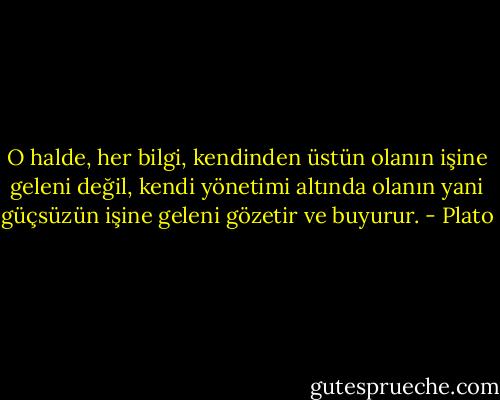 O halde, her bilgi, kendinden üstün olanın işine geleni değil, kendi yönetimi altında olanın yani güçsüzün işine geleni gözetir ve buyurur. - Plato