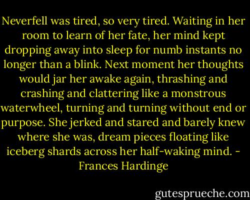 Neverfell was tired, so very tired. Waiting in her room to learn of her fate, her mind kept dropping away into sleep for numb instants no longer than a blink. Next moment her thoughts would jar her awake again, thrashing and crashing and clattering like a monstrous waterwheel, turning and turning without end or purpose. She jerked and stared and barely knew where she was, dream pieces floating like iceberg shards across her half-waking mind. - Frances Hardinge