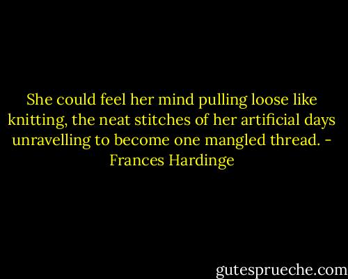 She could feel her mind pulling loose like knitting, the neat stitches of her artificial days unravelling to become one mangled thread. - Frances Hardinge