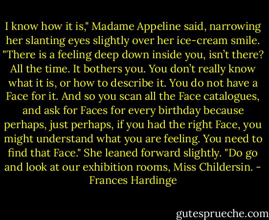 I know how it is," Madame Appeline said, narrowing her slanting eyes slightly over her ice-cream smile. "There is a feeling deep down inside you, isn’t there? All the time. It bothers you. You don’t really know what it is, or how to describe it. You do not have a Face for it. And so you scan all the Face catalogues, and ask for Faces for every birthday because perhaps, just perhaps, if you had the right Face, you might understand what you are feeling. You need to find that Face." She leaned forward slightly. "Do go and look at our exhibition rooms, Miss Childersin. - Frances Hardinge