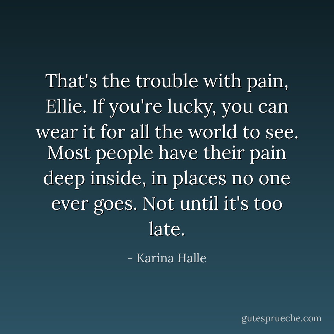 That's the trouble with pain, Ellie. If you're lucky, you can wear it for all the world to see. Most people have their pain deep inside, in places no one ever goes. Not until it's too late. - Karina Halle