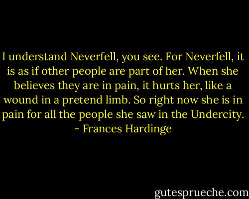 I understand Neverfell, you see. For Neverfell, it is as if other people are part of her. When she believes they are in pain, it hurts her, like a wound in a pretend limb. So right now she is in pain for all the people she saw in the Undercity. - Frances Hardinge