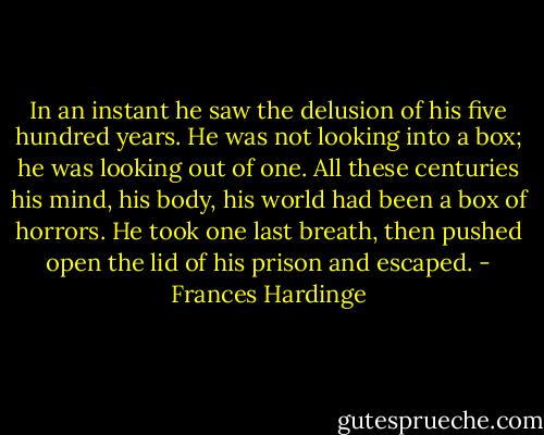 In an instant he saw the delusion of his five hundred years. He was not looking into a box; he was looking out of one. All these centuries his mind, his body, his world had been a box of horrors. He took one last breath, then pushed open the lid of his prison and escaped. - Frances Hardinge