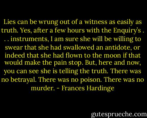 Lies can be wrung out of a witness as easily as truth. Yes, after a few hours with the Enquiry’s . . . instruments, I am sure she will be willing to swear that she had swallowed an antidote, or indeed that she had flown to the moon if that would make the pain stop. But, here and now, you can see she is telling the truth. There was no betrayal. There was no poison. There was no murder. - Frances Hardinge