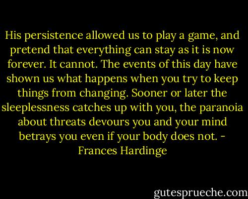 His persistence allowed us to play a game, and pretend that everything can stay as it is now forever. It cannot. The events of this day have shown us what happens when you try to keep things from changing. Sooner or later the sleeplessness catches up with you, the paranoia about threats devours you and your mind betrays you even if your body does not. - Frances Hardinge