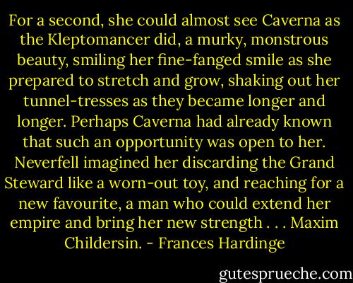 For a second, she could almost see Caverna as the Kleptomancer did, a murky, monstrous beauty, smiling her fine-fanged smile as she prepared to stretch and grow, shaking out her tunnel-tresses as they became longer and longer. Perhaps Caverna had already known that such an opportunity was open to her. Neverfell imagined her discarding the Grand Steward like a worn-out toy, and reaching for a new favourite, a man who could extend her empire and bring her new strength . . . Maxim Childersin. - Frances Hardinge