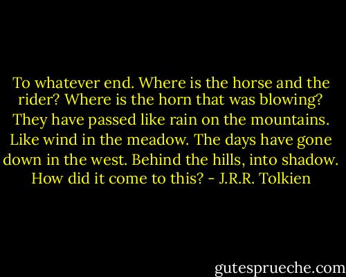 To whatever end. Where is the horse and the rider? Where is the horn that was blowing? They have passed like rain on the mountains. Like wind in the meadow. The days have gone down in the west. Behind the hills, into shadow. How did it come to this? - J.R.R. Tolkien