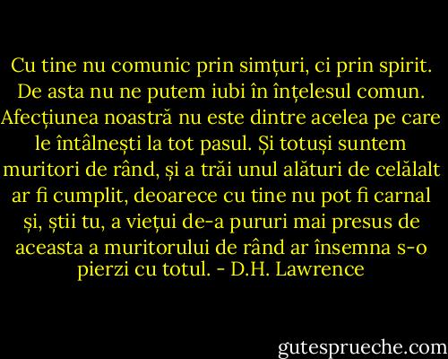 Cu tine nu comunic prin simțuri, ci prin spirit. De asta nu ne putem iubi în înțelesul comun. Afecțiunea noastră nu este dintre acelea pe care le întâlnești la tot pasul. Și totuși suntem muritori de rând, și a trăi unul alături de celălalt ar fi cumplit, deoarece cu tine nu pot fi carnal și, știi tu, a viețui de-a pururi mai presus de aceasta a muritorului de rând ar însemna s-o pierzi cu totul. - D.H. Lawrence