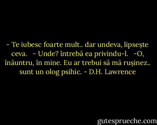 - Te iubesc foarte mult.. dar undeva, lipsește ceva. <br /> - Unde? întrebă ea privindu-l. <br /> -O, înăuntru, în mine. Eu ar trebui să mă rușinez.. sunt un olog psihic. - D.H. Lawrence