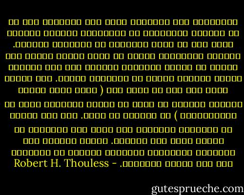 الاعتقاد بأن الإنسان قادر على استنباط شيء ما عن الأمور الحقيقية أو الواقعية بالنظر العقلي وحده وهم من أقدم الأوهام في التفكير البشري. فالروح المعادية للعلم هي التي تحاول دوماً صرف الناس عن دراسة الواقعة ودفعهم إلى نسج نظريات وهمية خيالية نابعة من أذهانهم وحدها. وهي الروح التي يجب على كل واحد منا ( سواء أكان يشتغل بالبحث العلمي أو يفكر في كيفية استعمال صوته في الانتخابات ) أن ينبذها من ذهنه. ذلك لأن إتقان فن التفكير والتمكن منه ليسا إلا البداية في إنجاز مهمة فهم الواقع. وبدون الحصول على الحقائق الواقعية الصحيحة يسوقنا فن التفكير هذا إلى الخطأ والضلال. - Robert H. Thouless
