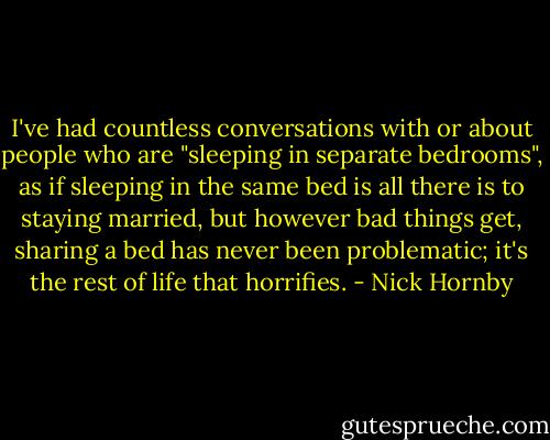 I've had countless conversations with or about people who are "sleeping in separate bedrooms", as if sleeping in the same bed is all there is to staying married, but however bad things get, sharing a bed has never been problematic; it's the rest of life that horrifies. - Nick Hornby