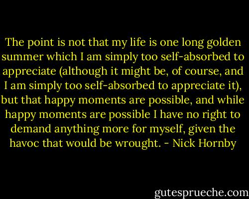 The point is not that my life is one long golden summer which I am simply too self-absorbed to appreciate (although it might be, of course, and I am simply too self-absorbed to appreciate it), but that happy moments are possible, and while happy moments are possible I have no right to demand anything more for myself, given the havoc that would be wrought. - Nick Hornby
