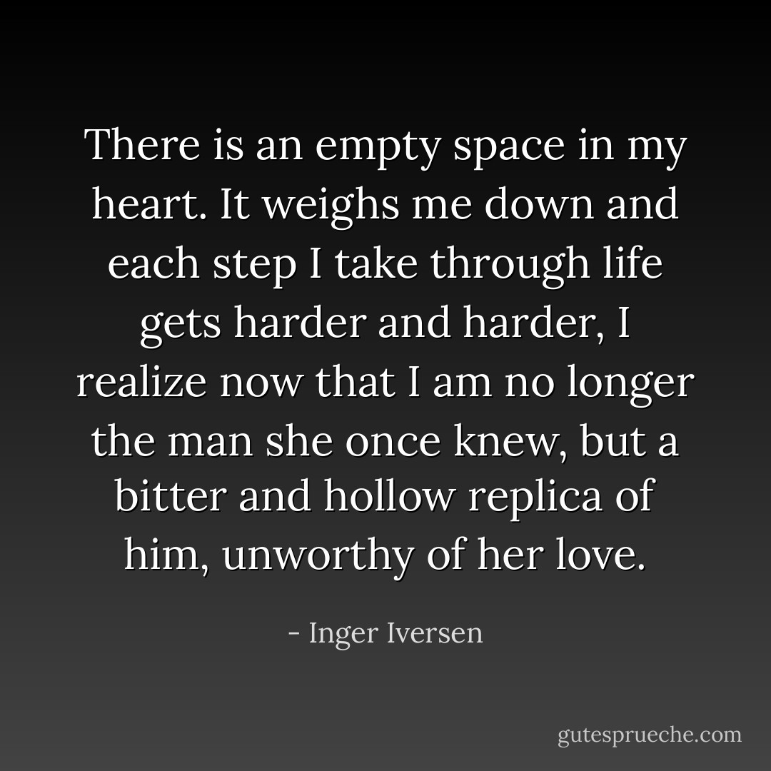 There is an empty space in my heart. It weighs me down and each step I take through life gets harder and harder, I realize now that I am no longer the man she once knew, but a bitter and hollow replica of him, unworthy of her love. - Inger Iversen